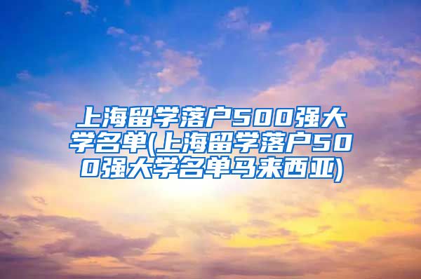 上海留学落户500强大学名单(上海留学落户500强大学名单马来西亚)