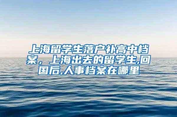 上海留学生落户补高中档案，上海出去的留学生,回国后,人事档案在哪里