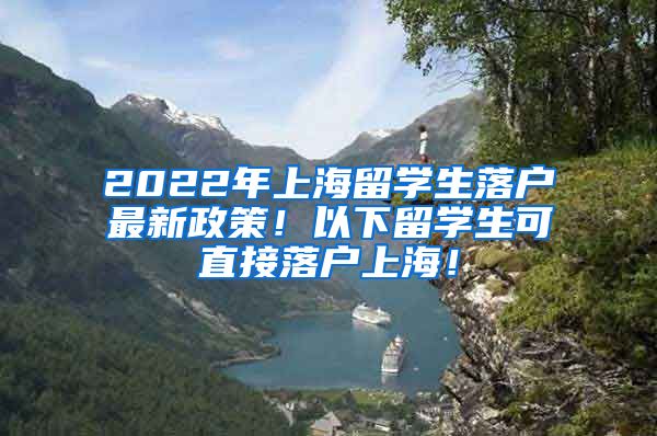 2022年上海留学生落户最新政策！以下留学生可直接落户上海！