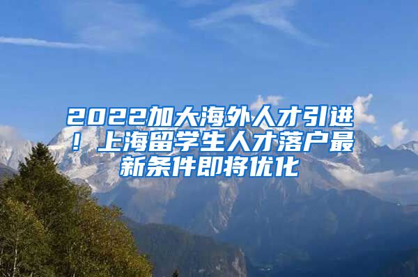 2022加大海外人才引进！上海留学生人才落户最新条件即将优化