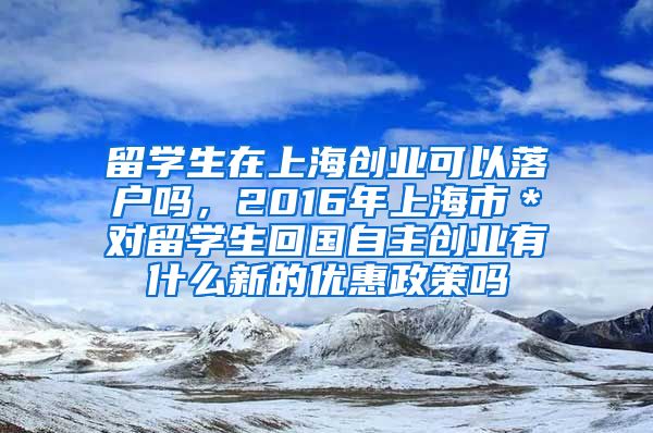 留学生在上海创业可以落户吗，2016年上海市＊对留学生回国自主创业有什么新的优惠政策吗