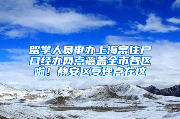 留学人员申办上海常住户口经办网点覆盖全市各区啦！静安区受理点在这→