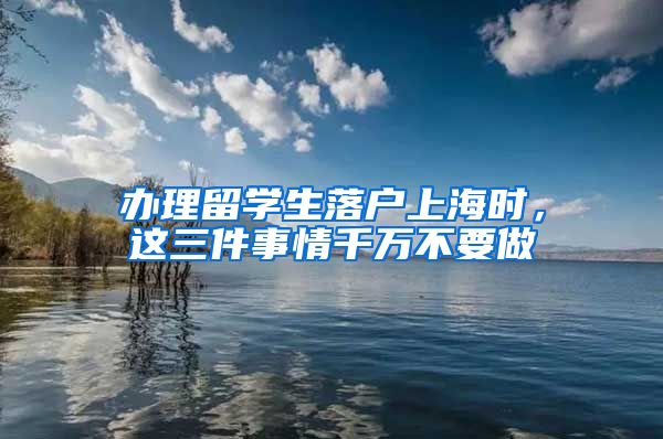 办理留学生落户上海时，这三件事情千万不要做