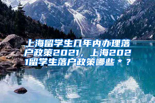 上海留学生几年内办理落户政策2021，上海2021留学生落户政策哪些＊？