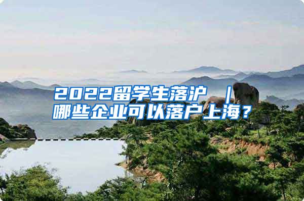 2022留学生落沪 ｜ 哪些企业可以落户上海？