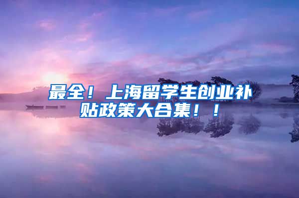 最全！上海留学生创业补贴政策大合集！！