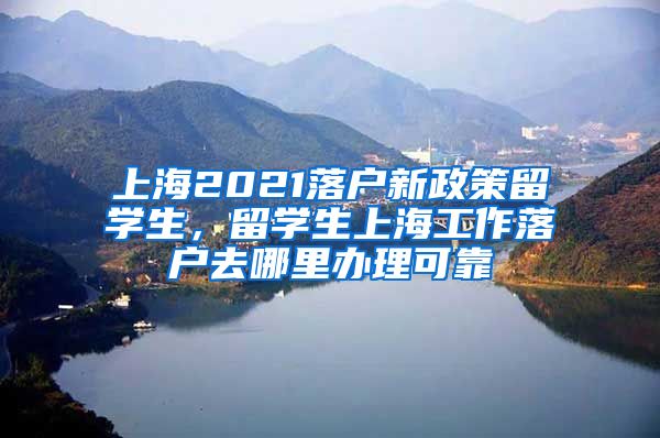 上海2021落户新政策留学生，留学生上海工作落户去哪里办理可靠