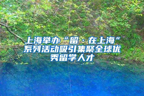 上海举办“留·在上海”系列活动吸引集聚全球优秀留学人才