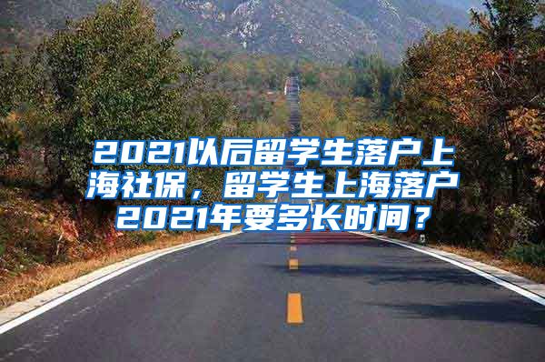 2021以后留学生落户上海社保，留学生上海落户2021年要多长时间？