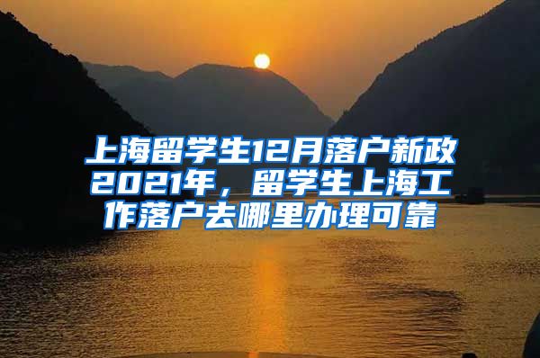 上海留学生12月落户新政2021年，留学生上海工作落户去哪里办理可靠