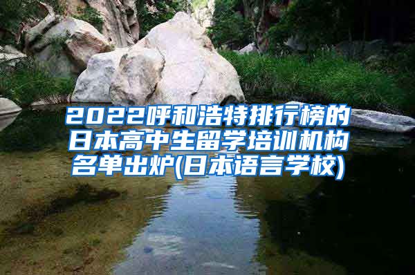 2022呼和浩特排行榜的日本高中生留学培训机构名单出炉(日本语言学校)