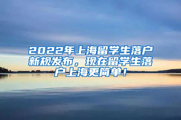 2022年上海留学生落户新规发布，现在留学生落户上海更简单！