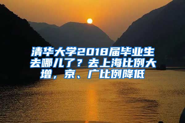 清华大学2018届毕业生去哪儿了？去上海比例大增，京、广比例降低