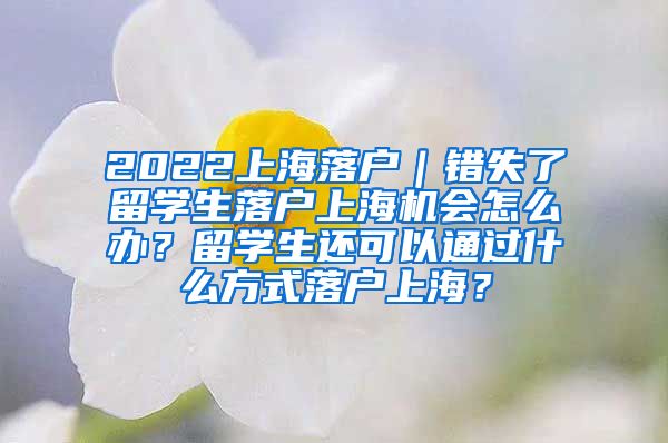 2022上海落户｜错失了留学生落户上海机会怎么办？留学生还可以通过什么方式落户上海？