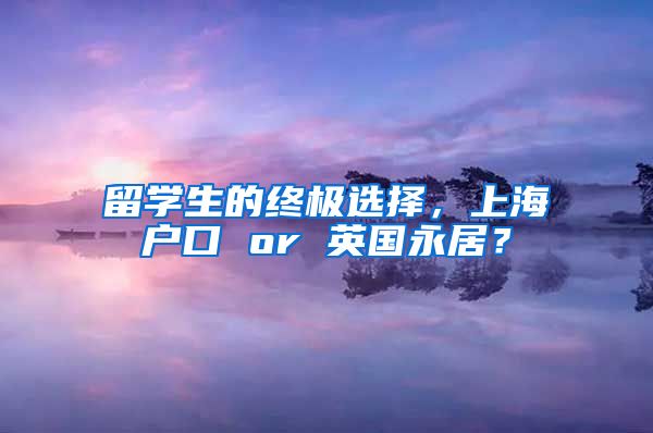 留学生的终极选择，上海户口 or 英国永居？