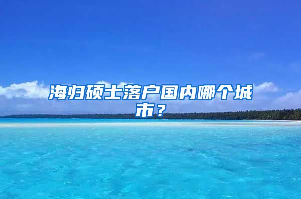 海归硕士落户国内哪个城市？