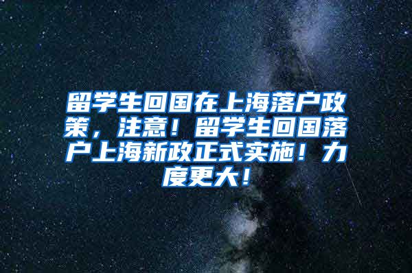 留学生回国在上海落户政策，注意！留学生回国落户上海新政正式实施！力度更大！