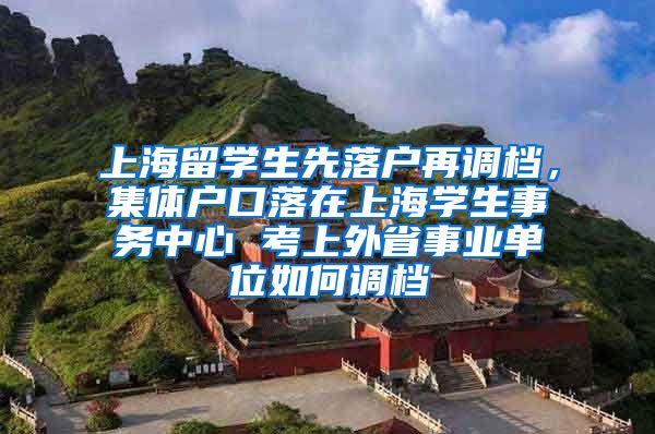 上海留学生先落户再调档，集体户口落在上海学生事务中心 考上外省事业单位如何调档