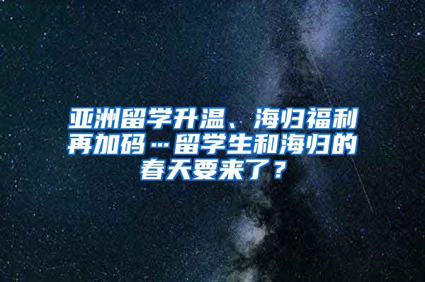 亚洲留学升温、海归福利再加码…留学生和海归的春天要来了？