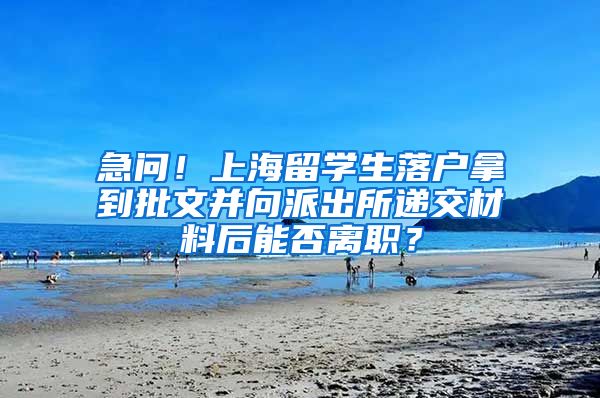 急问！上海留学生落户拿到批文并向派出所递交材料后能否离职？