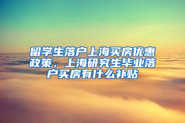 留学生落户上海买房优惠政策，上海研究生毕业落户买房有什么补贴