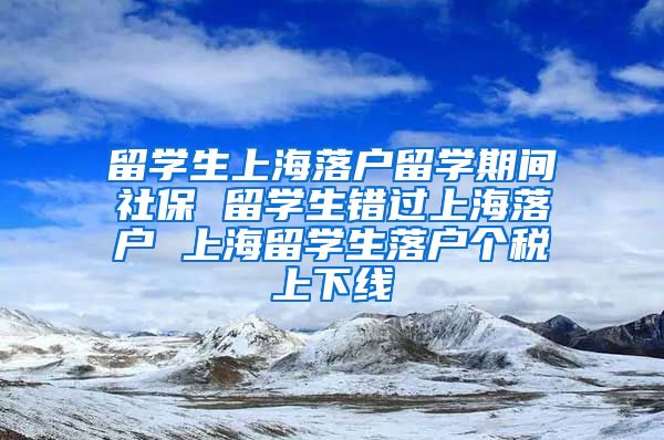 留学生上海落户留学期间社保 留学生错过上海落户 上海留学生落户个税上下线