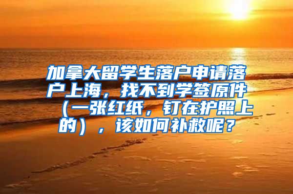 加拿大留学生落户申请落户上海，找不到学签原件（一张红纸，钉在护照上的），该如何补救呢？