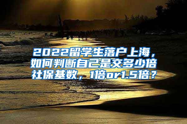 2022留学生落户上海，如何判断自己是交多少倍社保基数，1倍or1.5倍？