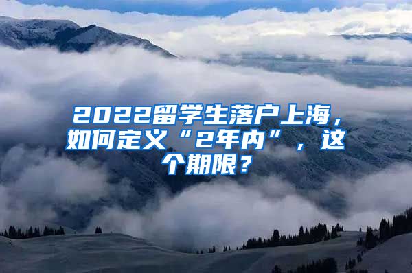 2022留学生落户上海，如何定义“2年内”，这个期限？