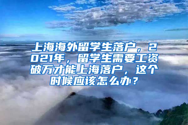 上海海外留学生落户，2021年，留学生需要工资破万才能上海落户，这个时候应该怎么办？