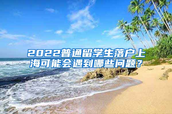 2022普通留学生落户上海可能会遇到哪些问题？