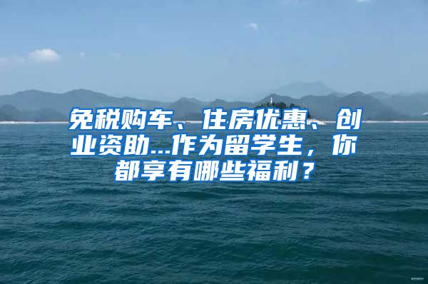 免税购车、住房优惠、创业资助...作为留学生，你都享有哪些福利？