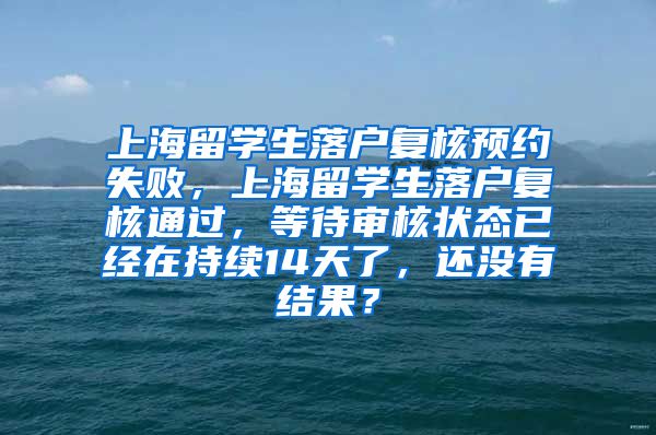 上海留学生落户复核预约失败，上海留学生落户复核通过，等待审核状态已经在持续14天了，还没有结果？