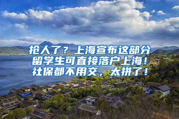 抢人了？上海宣布这部分留学生可直接落户上海！社保都不用交，太拼了！