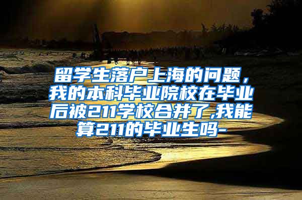 留学生落户上海的问题，我的本科毕业院校在毕业后被211学校合并了,我能算211的毕业生吗-