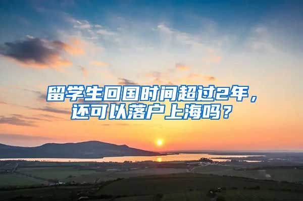 留学生回国时间超过2年，还可以落户上海吗？