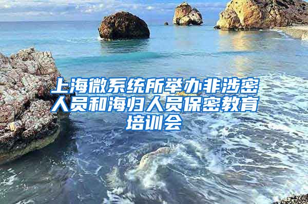 上海微系统所举办非涉密人员和海归人员保密教育培训会