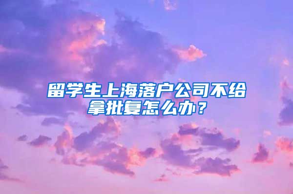 留学生上海落户公司不给拿批复怎么办？