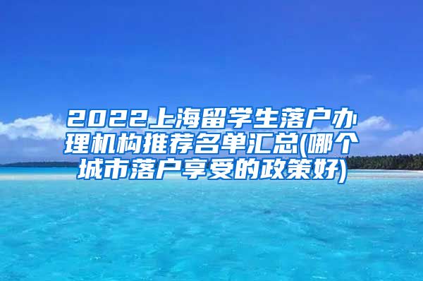 2022上海留学生落户办理机构推荐名单汇总(哪个城市落户享受的政策好)