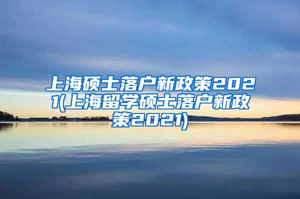 上海硕士落户新政策2021(上海留学硕士落户新政策2021)