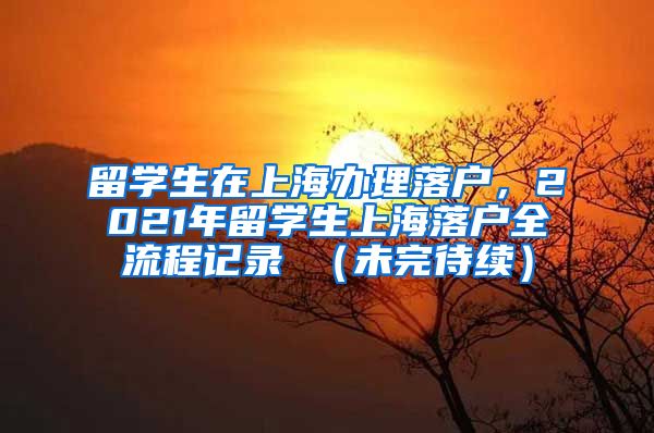 留学生在上海办理落户，2021年留学生上海落户全流程记录 （未完待续）