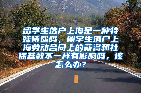 留学生落户上海是一种特殊待遇吗，留学生落户上海劳动合同上的薪资和社保基数不一样有影响吗，该怎么办？