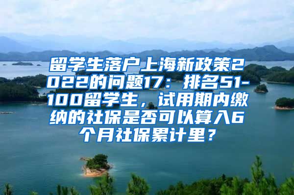 留学生落户上海新政策2022的问题17：排名51-100留学生，试用期内缴纳的社保是否可以算入6个月社保累计里？