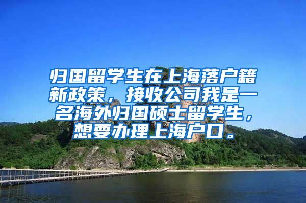 归国留学生在上海落户籍新政策，接收公司我是一名海外归国硕士留学生，想要办理上海户口。