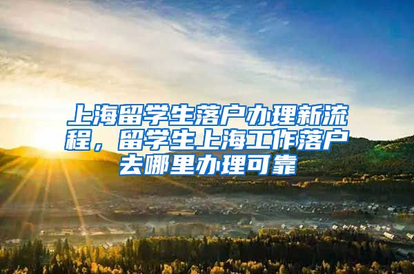 上海留学生落户办理新流程，留学生上海工作落户去哪里办理可靠