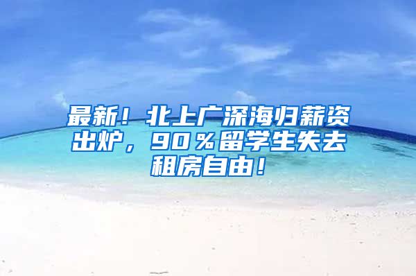 最新！北上广深海归薪资出炉，90％留学生失去租房自由！