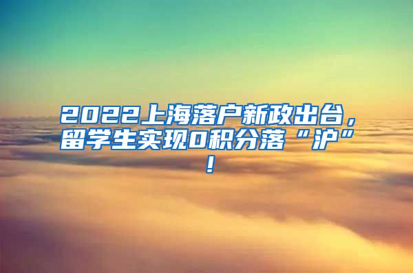 2022上海落户新政出台，留学生实现0积分落“沪”！