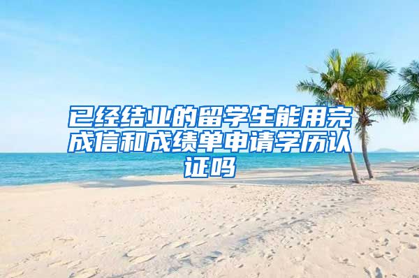 已经结业的留学生能用完成信和成绩单申请学历认证吗