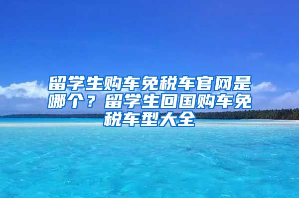 留学生购车免税车官网是哪个？留学生回国购车免税车型大全