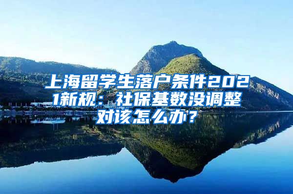 上海留学生落户条件2021新规：社保基数没调整对该怎么办？